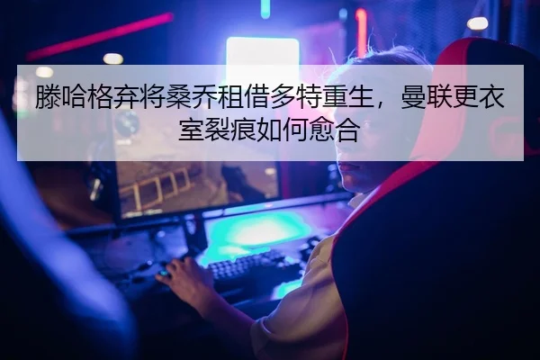 滕哈格弃将桑乔租借多特重生，曼联更衣室裂痕如何愈合